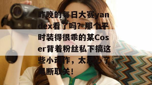 昨晚的每日大赛yandex看了吗?那个平时装得很乖的某Coser背着粉丝私下搞这些小动作,太恶心了,果断取关!