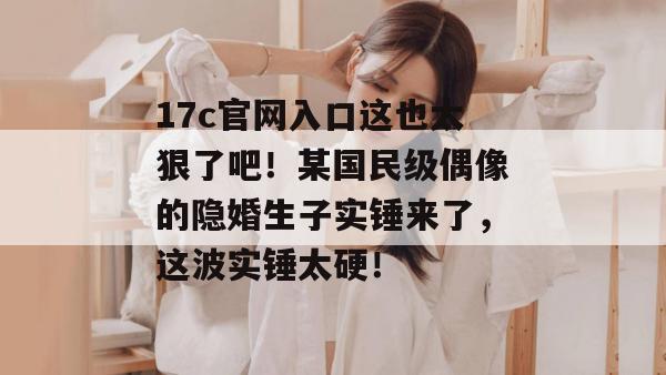 17c官网入口这也太狠了吧！某国民级偶像的隐婚生子实锤来了，这波实锤太硬！