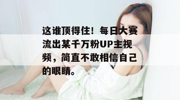 这谁顶得住!每日大赛流出某千万粉UP主视频,简直不敢相信自己的眼睛。 这谁顶得住!每日大赛流出某千万粉UP主视频,简直不敢相信自己的眼睛。
