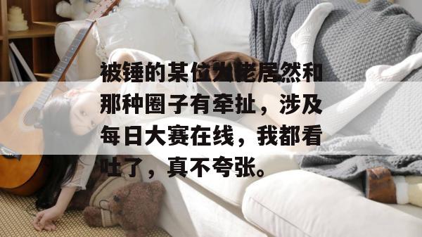 被锤的某位大佬居然和那种圈子有牵扯，涉及每日大赛在线，我都看吐了，真不夸张。