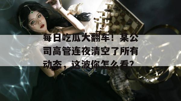 每日吃瓜大翻车！某公司高管连夜清空了所有动态，这波你怎么看？