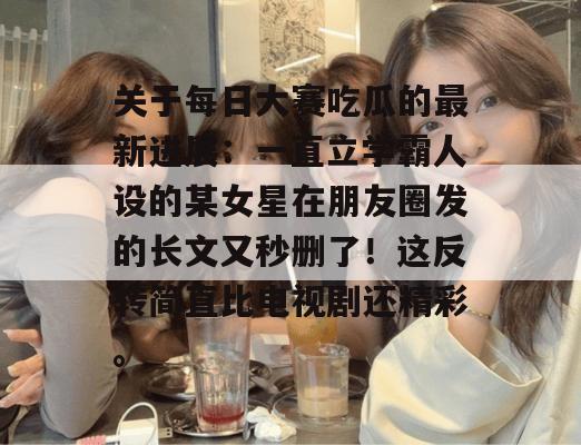 关于每日大赛吃瓜的最新进展:一直立学霸人设的某女星在朋友圈发的长文又秒删了!这反转简直比电视剧还精彩。 关于每日大赛吃瓜的最新进展:一直立学霸人设的某女星在朋友圈发的长文又秒删了!这反转简直比电视剧还精彩。
