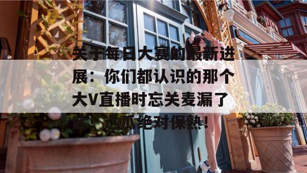 关于每日大赛的最新进展:你们都认识的那个大V直播时忘关麦漏了底!这瓜绝对保熟! 关于每日大赛的最新进展:你们都认识的那个大V直播时忘关麦漏了底!这瓜绝对保熟!